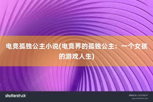 电竞孤独公主小说(电竞界的孤独公主：一个女孩的游戏人生)