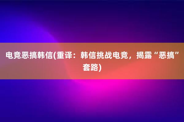 电竞恶搞韩信(重译：韩信挑战电竞，揭露“恶搞”套路)