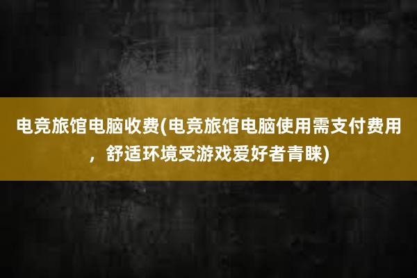 电竞旅馆电脑收费(电竞旅馆电脑使用需支付费用，舒适环境受游戏爱好者青睐)