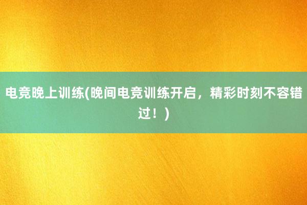 电竞晚上训练(晚间电竞训练开启，精彩时刻不容错过！)