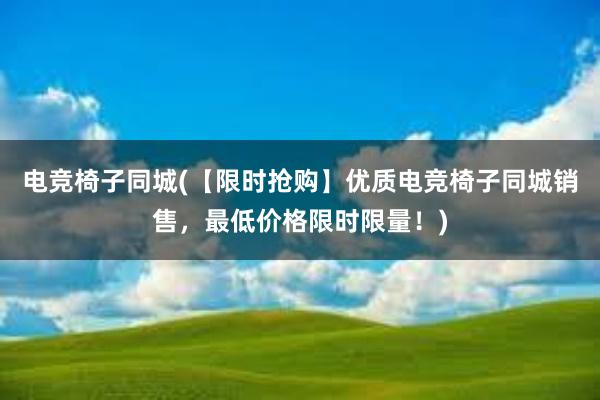 电竞椅子同城(【限时抢购】优质电竞椅子同城销售，最低价格限时限量！)