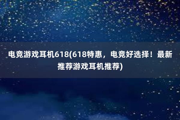 电竞游戏耳机618(618特惠，电竞好选择！最新推荐游戏耳机推荐)