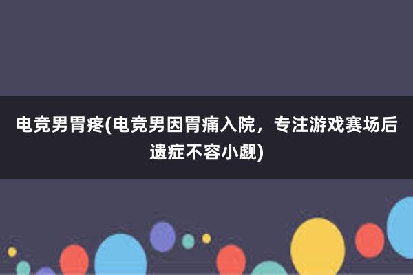 电竞男胃疼(电竞男因胃痛入院，专注游戏赛场后遗症不容小觑)