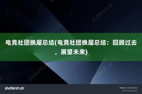 电竞社团换届总结(电竞社团换届总结：回顾过去，展望未来)