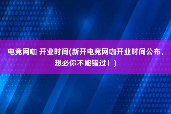 电竞网咖 开业时间(新开电竞网咖开业时间公布，想必你不能错过！)