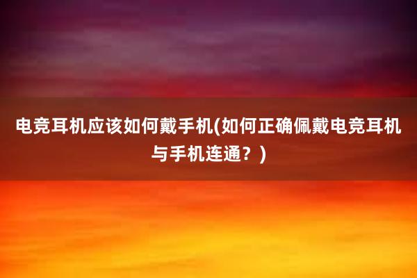 电竞耳机应该如何戴手机(如何正确佩戴电竞耳机与手机连通？)