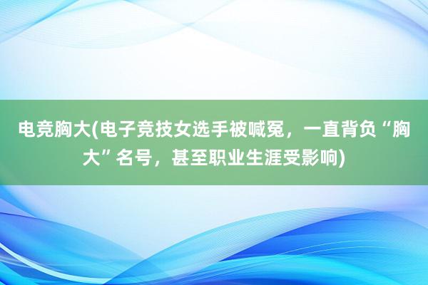 电竞胸大(电子竞技女选手被喊冤，一直背负“胸大”名号，甚至职业生涯受影响)