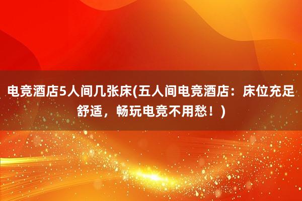 电竞酒店5人间几张床(五人间电竞酒店：床位充足舒适，畅玩电竞不用愁！)