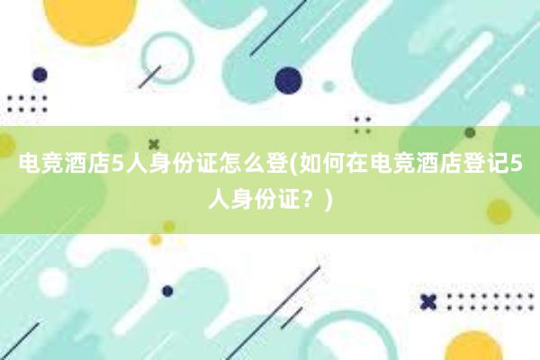 电竞酒店5人身份证怎么登(如何在电竞酒店登记5人身份证？)