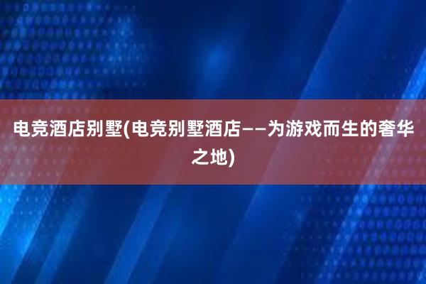 电竞酒店别墅(电竞别墅酒店——为游戏而生的奢华之地)