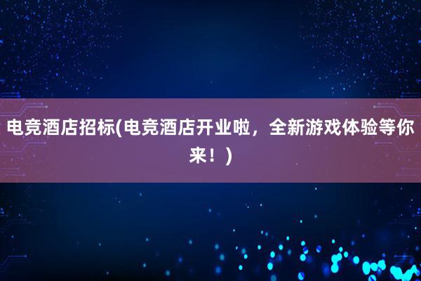 电竞酒店招标(电竞酒店开业啦，全新游戏体验等你来！)