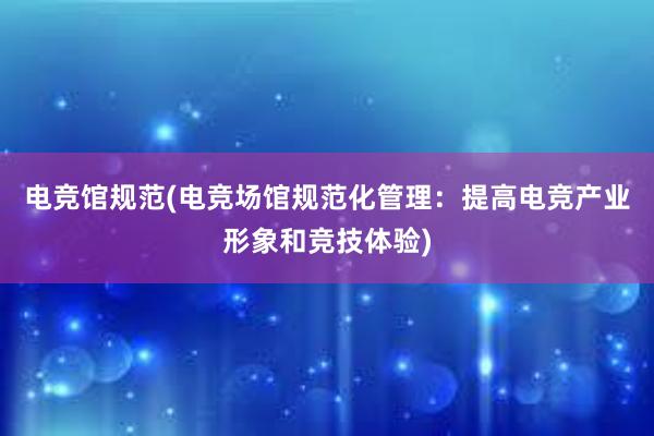 电竞馆规范(电竞场馆规范化管理：提高电竞产业形象和竞技体验)