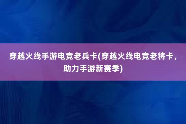 穿越火线手游电竞老兵卡(穿越火线电竞老将卡，助力手游新赛季)