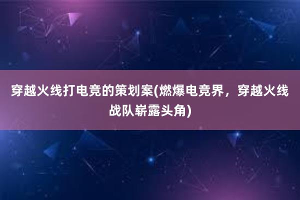 穿越火线打电竞的策划案(燃爆电竞界，穿越火线战队崭露头角)