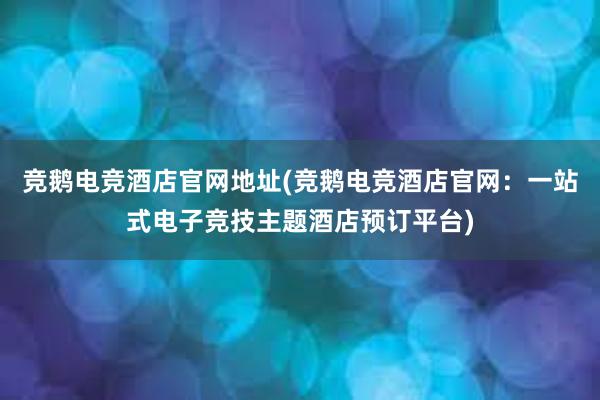 竞鹅电竞酒店官网地址(竞鹅电竞酒店官网：一站式电子竞技主题酒店预订平台)