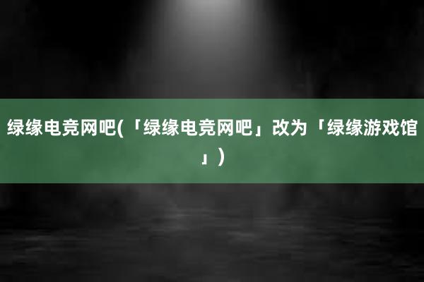 绿缘电竞网吧(「绿缘电竞网吧」改为「绿缘游戏馆」)