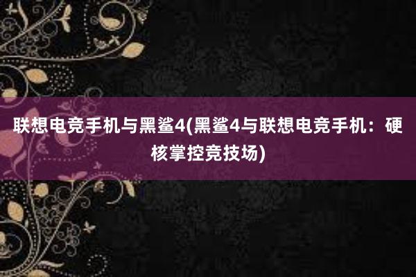 联想电竞手机与黑鲨4(黑鲨4与联想电竞手机：硬核掌控竞技场)