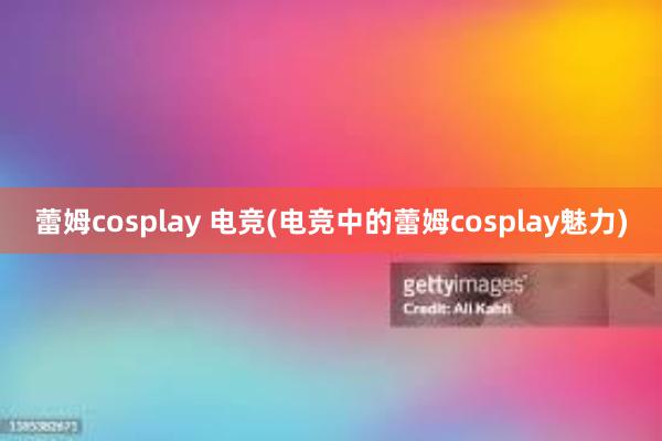 蕾姆cosplay 电竞(电竞中的蕾姆cosplay魅力)