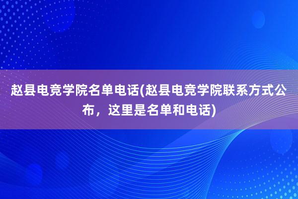 赵县电竞学院名单电话(赵县电竞学院联系方式公布，这里是名单和电话)