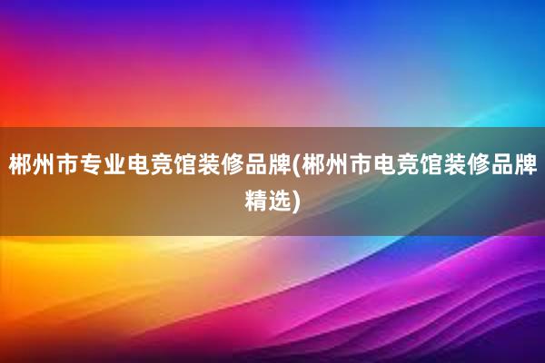 郴州市专业电竞馆装修品牌(郴州市电竞馆装修品牌精选)