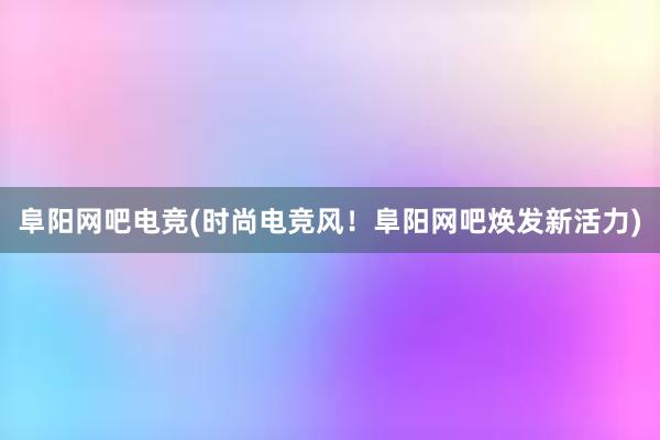 阜阳网吧电竞(时尚电竞风！阜阳网吧焕发新活力)