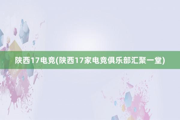 陕西17电竞(陕西17家电竞俱乐部汇聚一堂)