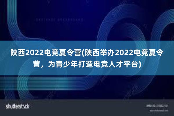 陕西2022电竞夏令营(陕西举办2022电竞夏令营，为青少年打造电竞人才平台)