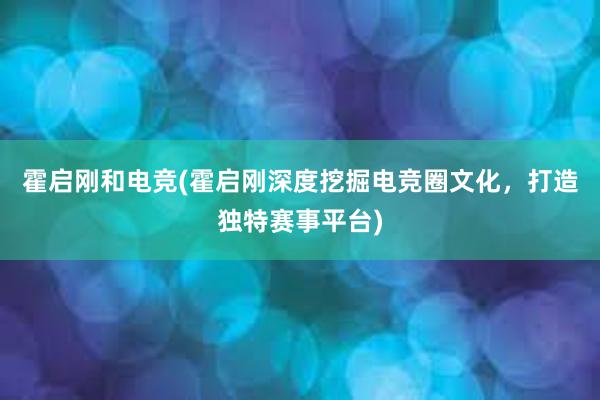 霍启刚和电竞(霍启刚深度挖掘电竞圈文化，打造独特赛事平台)