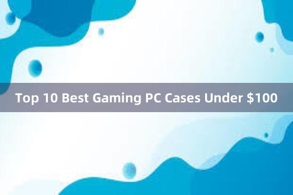 Top 10 Best Gaming PC Cases Under $100