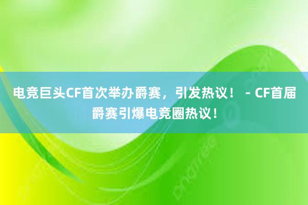 电竞巨头CF首次举办爵赛，引发热议！ - CF首届爵赛引爆电竞圈热议！