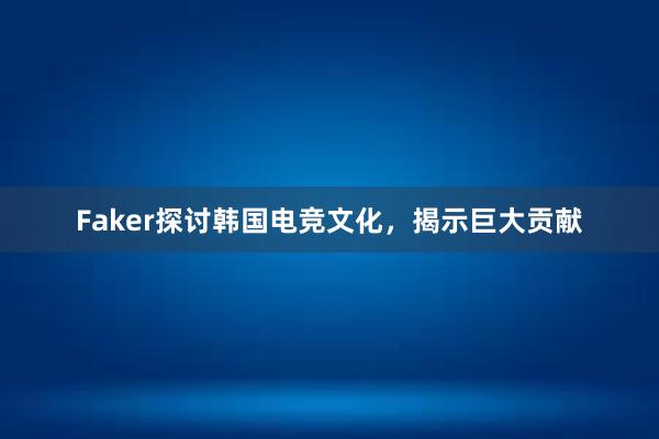 Faker探讨韩国电竞文化，揭示巨大贡献