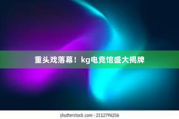 重头戏落幕！kg电竞馆盛大揭牌