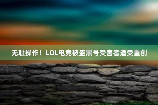 无耻操作！LOL电竞被盗黑号受害者遭受重创