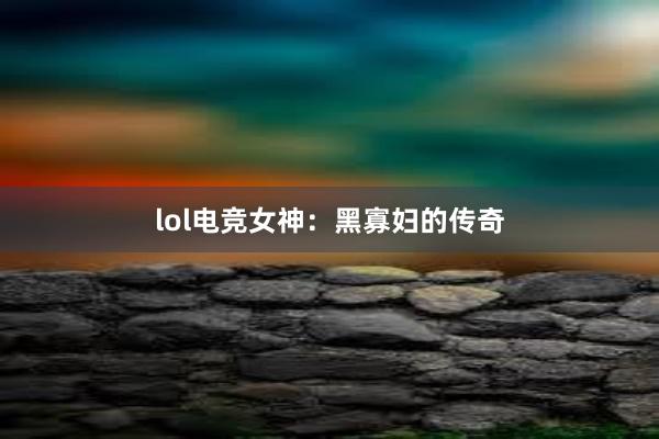 lol电竞女神：黑寡妇的传奇