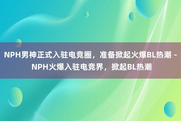 NPH男神正式入驻电竞圈，准备掀起火爆BL热潮 - NPH火爆入驻电竞界，掀起BL热潮