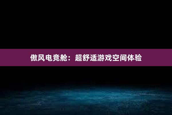 傲风电竞舱：超舒适游戏空间体验