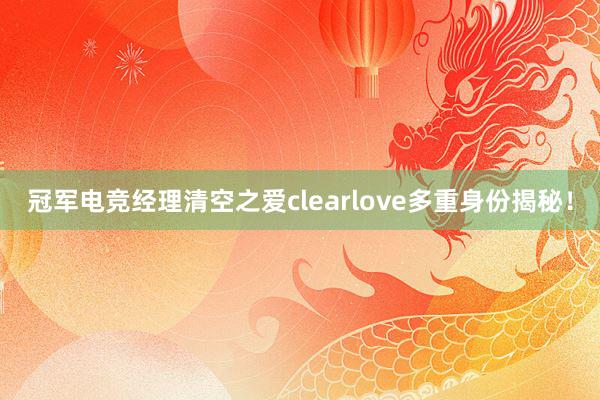 冠军电竞经理清空之爱clearlove多重身份揭秘！