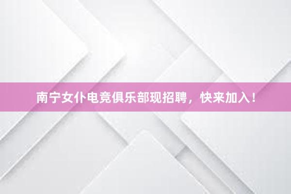 南宁女仆电竞俱乐部现招聘，快来加入！