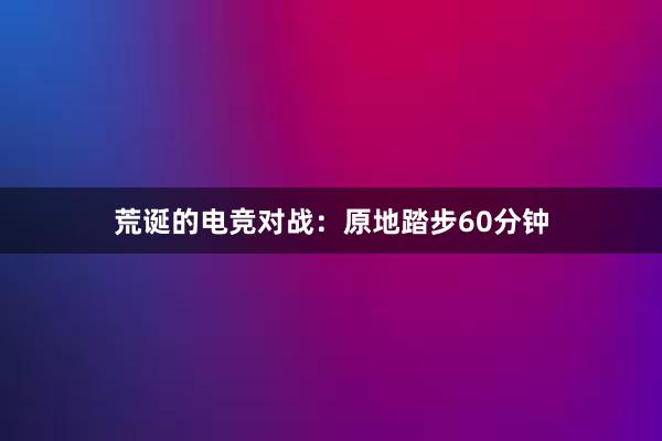 荒诞的电竞对战：原地踏步60分钟