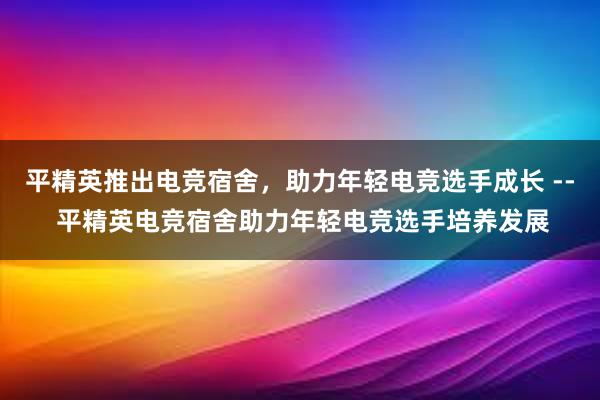 平精英推出电竞宿舍，助力年轻电竞选手成长 -- 平精英电竞宿舍助力年轻电竞选手培养发展