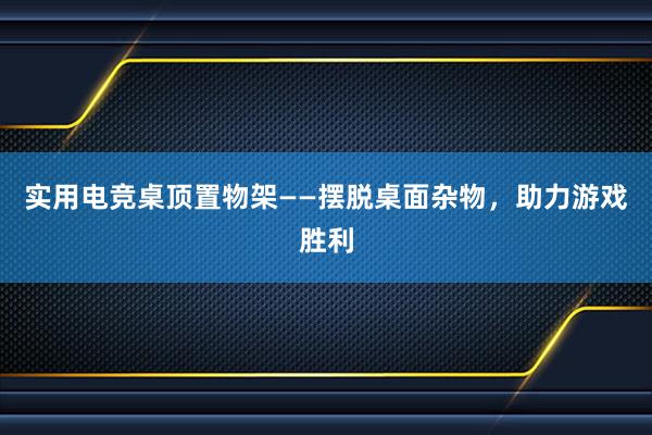 实用电竞桌顶置物架——摆脱桌面杂物，助力游戏胜利