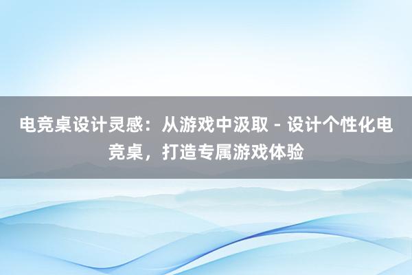 电竞桌设计灵感：从游戏中汲取 - 设计个性化电竞桌，打造专属游戏体验