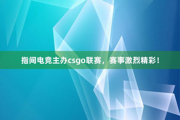 指间电竞主办csgo联赛，赛事激烈精彩！