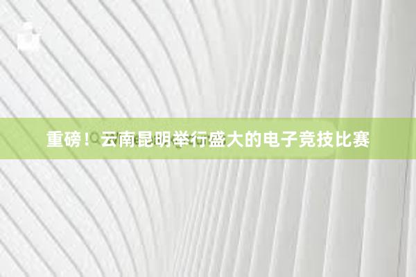 重磅！云南昆明举行盛大的电子竞技比赛