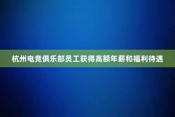 杭州电竞俱乐部员工获得高额年薪和福利待遇