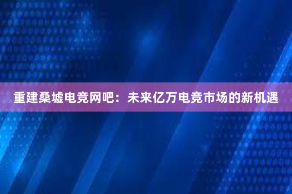 重建桑墟电竞网吧：未来亿万电竞市场的新机遇