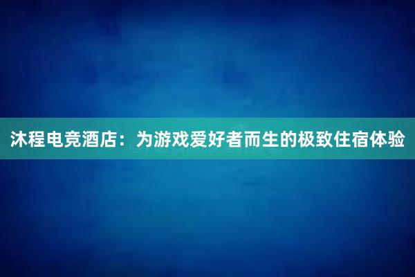 沐程电竞酒店：为游戏爱好者而生的极致住宿体验