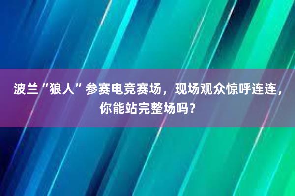 波兰“狼人”参赛电竞赛场，现场观众惊呼连连，你能站完整场吗？