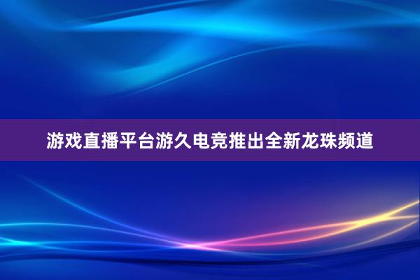 游戏直播平台游久电竞推出全新龙珠频道