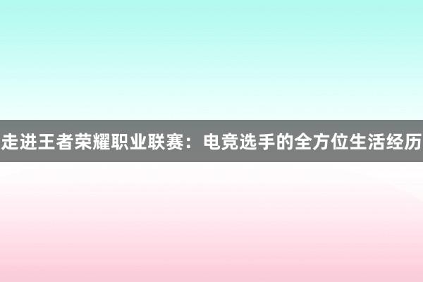 走进王者荣耀职业联赛：电竞选手的全方位生活经历